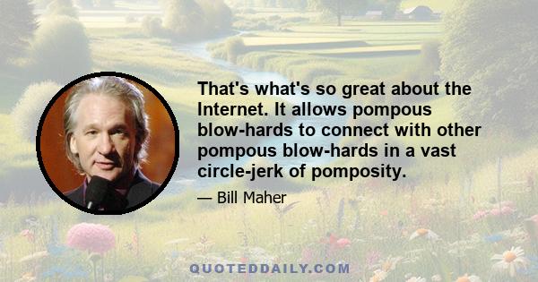 That's what's so great about the Internet. It allows pompous blow-hards to connect with other pompous blow-hards in a vast circle-jerk of pomposity.