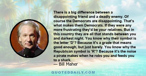 There is a big difference between a disappointing friend and a deadly enemy. Of course the Democrats are disappointing. That's what makes them Democrats. If they were any more frustrating they'd be your relatives. But