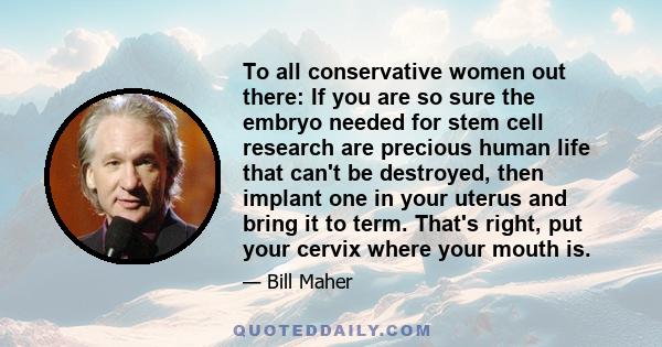 To all conservative women out there: If you are so sure the embryo needed for stem cell research are precious human life that can't be destroyed, then implant one in your uterus and bring it to term. That's right, put