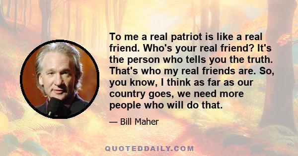 To me a real patriot is like a real friend. Who's your real friend? It's the person who tells you the truth. That's who my real friends are. So, you know, I think as far as our country goes, we need more people who will