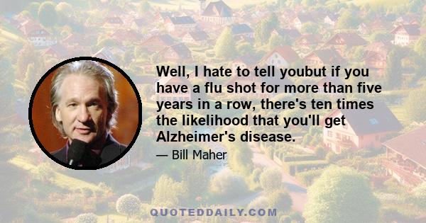 Well, I hate to tell youbut if you have a flu shot for more than five years in a row, there's ten times the likelihood that you'll get Alzheimer's disease.