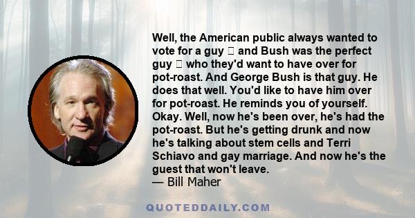 Well, the American public always wanted to vote for a guy and Bush was the perfect guy who they'd want to have over for pot-roast. And George Bush is that guy. He does that well. You'd like to have him over for