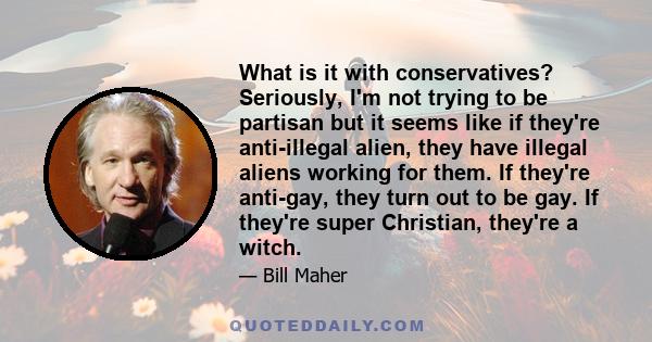 What is it with conservatives? Seriously, I'm not trying to be partisan but it seems like if they're anti-illegal alien, they have illegal aliens working for them. If they're anti-gay, they turn out to be gay. If