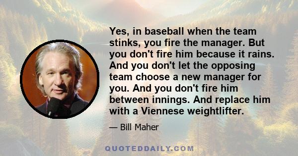 Yes, in baseball when the team stinks, you fire the manager. But you don't fire him because it rains. And you don't let the opposing team choose a new manager for you. And you don't fire him between innings. And replace