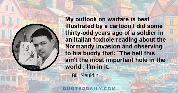 My outlook on warfare is best illustrated by a cartoon I did some thirty-odd years ago of a soldier in an Italian foxhole reading about the Normandy invasion and observing to his buddy that: The hell this ain't the most