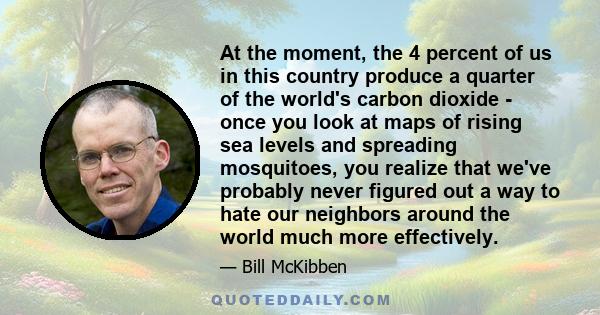 At the moment, the 4 percent of us in this country produce a quarter of the world's carbon dioxide - once you look at maps of rising sea levels and spreading mosquitoes, you realize that we've probably never figured out