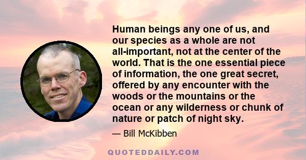Human beings any one of us, and our species as a whole are not all-important, not at the center of the world. That is the one essential piece of information, the one great secret, offered by any encounter with the woods
