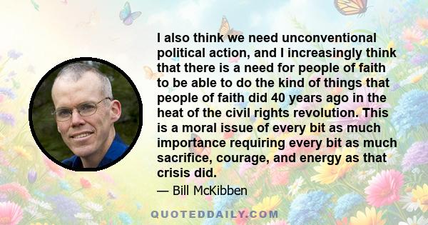 I also think we need unconventional political action, and I increasingly think that there is a need for people of faith to be able to do the kind of things that people of faith did 40 years ago in the heat of the civil