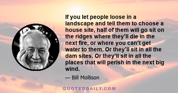 If you let people loose in a landscape and tell them to choose a house site, half of them will go sit on the ridges where they'll die in the next fire, or where you can't get water to them. Or they'll sit in all the dam