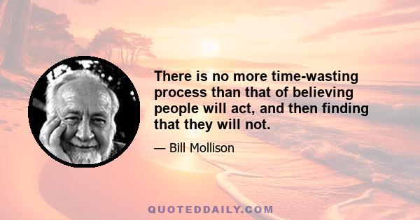 There is no more time-wasting process than that of believing people will act, and then finding that they will not.