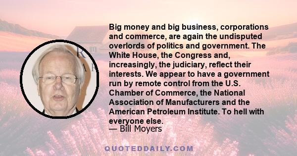 Big money and big business, corporations and commerce, are again the undisputed overlords of politics and government. The White House, the Congress and, increasingly, the judiciary, reflect their interests. We appear to