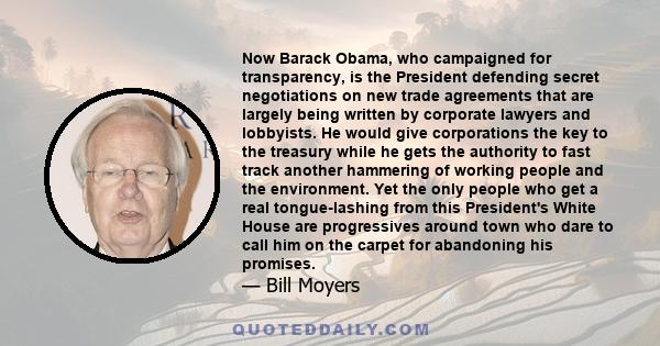 Now Barack Obama, who campaigned for transparency, is the President defending secret negotiations on new trade agreements that are largely being written by corporate lawyers and lobbyists. He would give corporations the