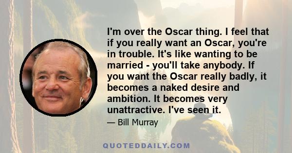I'm over the Oscar thing. I feel that if you really want an Oscar, you're in trouble. It's like wanting to be married - you'll take anybody. If you want the Oscar really badly, it becomes a naked desire and ambition. It