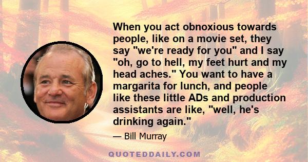 When you act obnoxious towards people, like on a movie set, they say we're ready for you and I say oh, go to hell, my feet hurt and my head aches. You want to have a margarita for lunch, and people like these little ADs