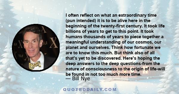 I often reflect on what an extraordinary time (pun intended) it is to be alive here in the beginning of the twenty-first century. It took life billions of years to get to this point. It took humans thousands of years to