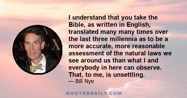 I understand that you take the Bible, as written in English, translated many many times over the last three millennia as to be a more accurate, more reasonable assessment of the natural laws we see around us than what I