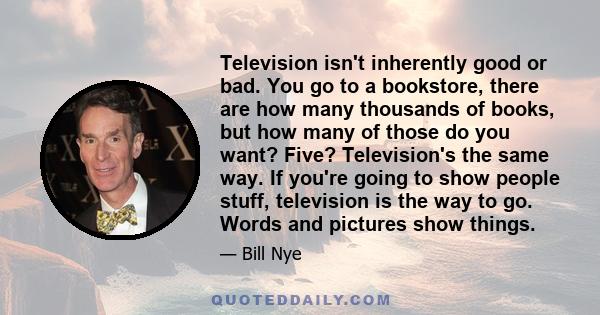 Television isn't inherently good or bad. You go to a bookstore, there are how many thousands of books, but how many of those do you want? Five? Television's the same way. If you're going to show people stuff, television