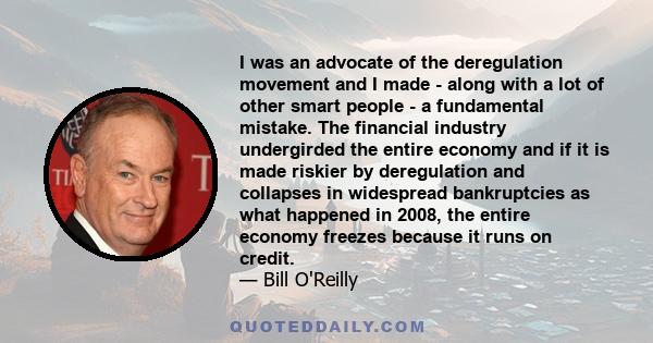 I was an advocate of the deregulation movement and I made - along with a lot of other smart people - a fundamental mistake. The financial industry undergirded the entire economy and if it is made riskier by deregulation