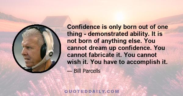 Confidence is only born out of one thing demonstrated ability. It is not born of anything else. You cannot dream up confidence. You cannot fabricate it. You cannot wish it. You have to accomplish it.