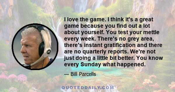 I love the game. I think it's a great game because you find out a lot about yourself. You test your mettle every week. There's no grey area, there's instant gratification and there are no quarterly reports. We're not