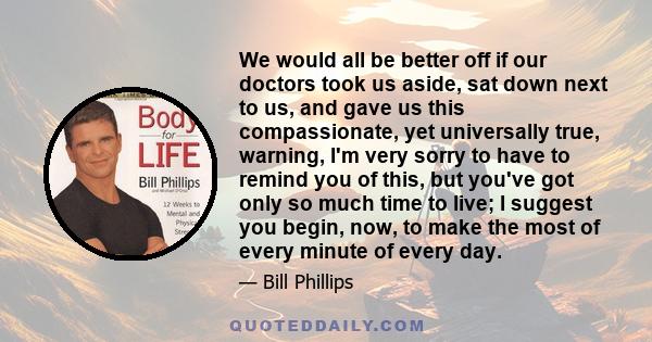 We would all be better off if our doctors took us aside, sat down next to us, and gave us this compassionate, yet universally true, warning, I'm very sorry to have to remind you of this, but you've got only so much time