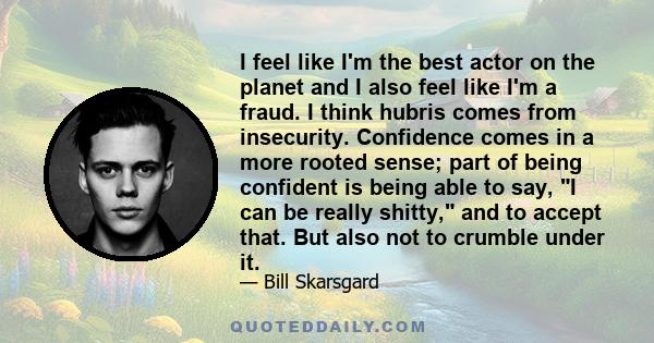 I feel like I'm the best actor on the planet and I also feel like I'm a fraud. I think hubris comes from insecurity. Confidence comes in a more rooted sense; part of being confident is being able to say, I can be really