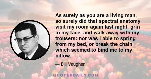 As surely as you are a living man, so surely did that spectral anatomy visit my room again last night, grin in my face, and walk away with my trousers: nor was I able to spring from my bed, or break the chain which