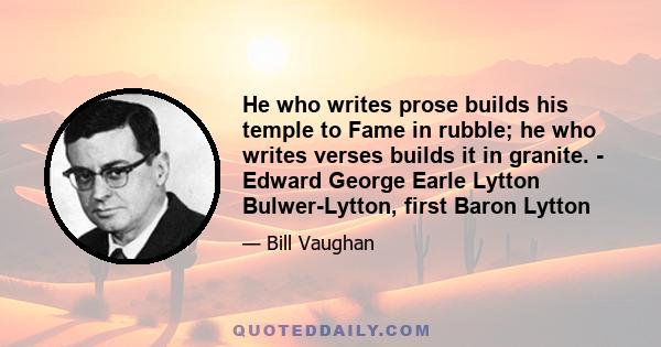 He who writes prose builds his temple to Fame in rubble; he who writes verses builds it in granite. - Edward George Earle Lytton Bulwer-Lytton, first Baron Lytton