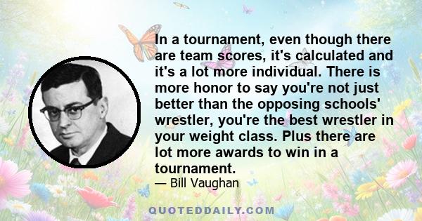 In a tournament, even though there are team scores, it's calculated and it's a lot more individual. There is more honor to say you're not just better than the opposing schools' wrestler, you're the best wrestler in your