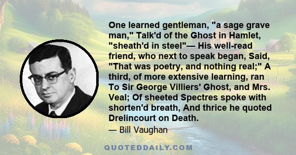 One learned gentleman, a sage grave man, Talk'd of the Ghost in Hamlet, sheath'd in steel— His well-read friend, who next to speak began, Said, That was poetry, and nothing real; A third, of more extensive learning, ran