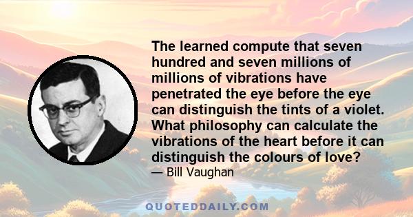 The learned compute that seven hundred and seven millions of millions of vibrations have penetrated the eye before the eye can distinguish the tints of a violet. What philosophy can calculate the vibrations of the heart