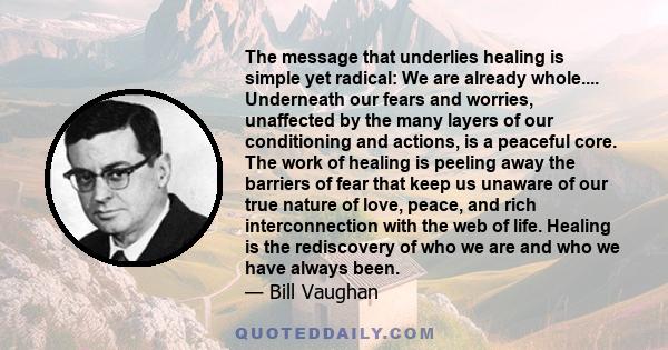The message that underlies healing is simple yet radical: We are already whole.... Underneath our fears and worries, unaffected by the many layers of our conditioning and actions, is a peaceful core. The work of healing