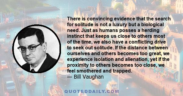 There is convincing evidence that the search for solitude is not a luxury but a biological need. Just as humans posses a herding instinct that keeps us close to others most of the time, we also have a conflicting drive