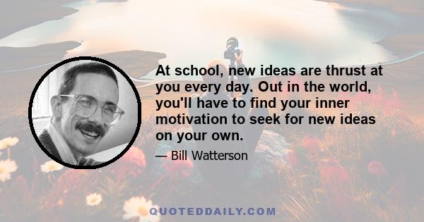 At school, new ideas are thrust at you every day. Out in the world, you'll have to find your inner motivation to seek for new ideas on your own.