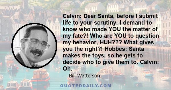 Calvin: Dear Santa, before I submit life to your scrutiny, I demand to know who made YOU the matter of my fate?! Who are YOU to question my behavior, HUH??? What gives you the right?! Hobbes: Santa makes the toys, so he