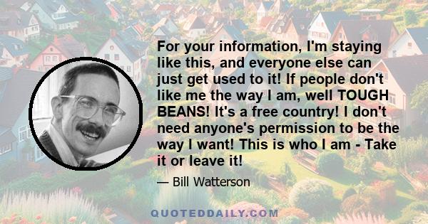 For your information, I'm staying like this, and everyone else can just get used to it! If people don't like me the way I am, well TOUGH BEANS! It's a free country! I don't need anyone's permission to be the way I want!