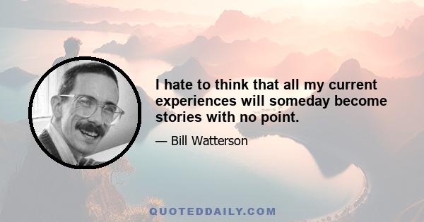 I hate to think that all my current experiences will someday become stories with no point.