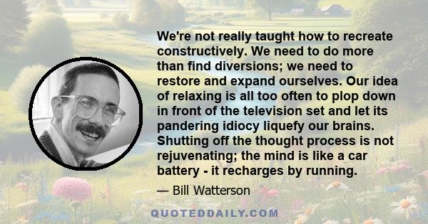 We're not really taught how to recreate constructively. We need to do more than find diversions; we need to restore and expand ourselves. Our idea of relaxing is all too often to plop down in front of the television set