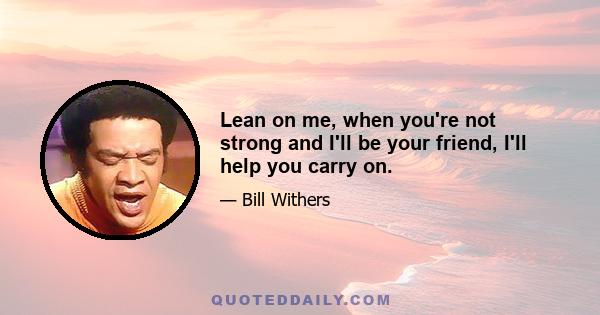 Lean on me, when you're not strong and I'll be your friend, I'll help you carry on.