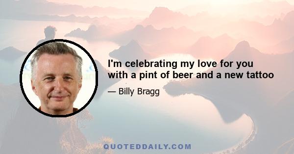 I'm celebrating my love for you with a pint of beer and a new tattoo