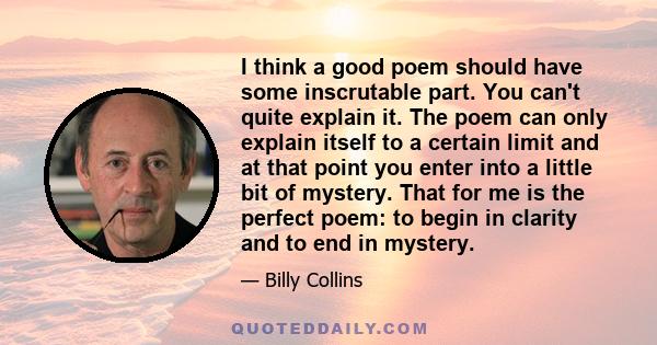 I think a good poem should have some inscrutable part. You can't quite explain it. The poem can only explain itself to a certain limit and at that point you enter into a little bit of mystery. That for me is the perfect