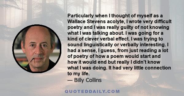 Particularly when I thought of myself as a Wallace Stevens acolyte, I wrote very difficult poetry and I was really guilty of not knowing what I was talking about. I was going for a kind of clever verbal effect. I was