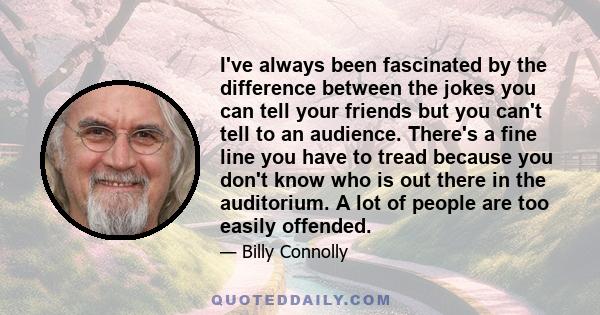 I've always been fascinated by the difference between the jokes you can tell your friends but you can't tell to an audience. There's a fine line you have to tread because you don't know who is out there in the