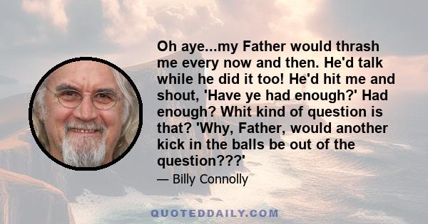 Oh aye...my Father would thrash me every now and then. He'd talk while he did it too! He'd hit me and shout, 'Have ye had enough?' Had enough? Whit kind of question is that? 'Why, Father, would another kick in the balls