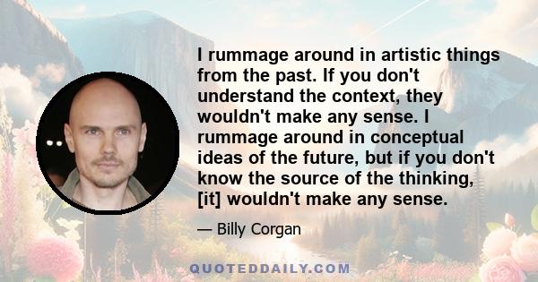 I rummage around in artistic things from the past. If you don't understand the context, they wouldn't make any sense. I rummage around in conceptual ideas of the future, but if you don't know the source of the thinking,