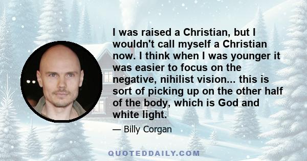 I was raised a Christian, but I wouldn't call myself a Christian now. I think when I was younger it was easier to focus on the negative, nihilist vision... this is sort of picking up on the other half of the body, which