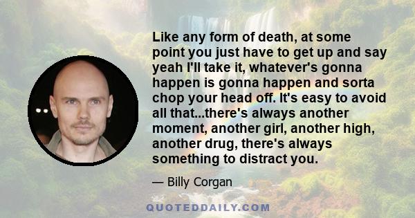 Like any form of death, at some point you just have to get up and say yeah I'll take it, whatever's gonna happen is gonna happen and sorta chop your head off. It's easy to avoid all that...there's always another moment,