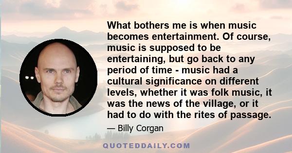 What bothers me is when music becomes entertainment. Of course, music is supposed to be entertaining, but go back to any period of time - music had a cultural significance on different levels, whether it was folk music,