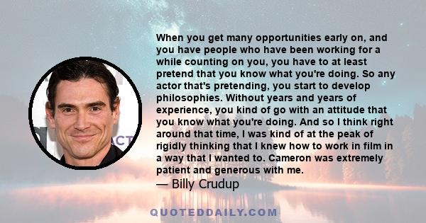 When you get many opportunities early on, and you have people who have been working for a while counting on you, you have to at least pretend that you know what you're doing. So any actor that's pretending, you start to