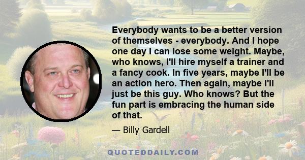 Everybody wants to be a better version of themselves - everybody. And I hope one day I can lose some weight. Maybe, who knows, I'll hire myself a trainer and a fancy cook. In five years, maybe I'll be an action hero.